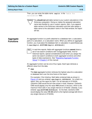 Page 76  Defining the Data for a Custom Report CentreVu CMS Custom Reports
Defining Report Fields4-18
Then, you can enter the table name csplit in the Table for 
calculation field.
Aggregate 
Functions
4
An aggregate function is a prefix attached to a database item, a calculation, 
parts of a calculation, or a calculation name. When you define an aggregate 
function, you must place the database item or calculation in parentheses [as 
in, max(dsplit.ACDTIME/dsplit.ACDCALLS)].
An aggregate function can be one of...