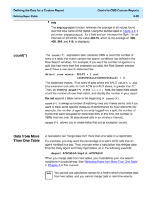 Page 78  Defining the Data for a Custom Report CentreVu CMS Custom Reports
Defining Report Fields4-20
lavg
The avg aggregate function retrieves the average of all values found 
over the time frame of the report. Using the sample table in Figure 4-6
, if 
you enter
 avg(ACDCALLS) for a field and run the report for Split 1 for all 
intervals on 07/02/95, the value 402.75, which is the average of 399, 
400, 394, and 418, is displayed.
count(*)4The count(*) expression tells CentreVu CMS to count the number of 
rows...