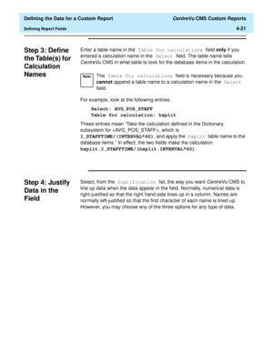 Page 79  Defining the Data for a Custom Report CentreVu CMS Custom Reports
Defining Report Fields4-21
Step 3: Define 
the Table(s) for 
Calculation 
Names
4
Enter a table name in the Table for calculations field only if you 
entered a calculation name in the Select field. The table name tells 
CentreVu CMS in what table to look for the database items in the calculation.
For example, look at the following entries:
Select: AVG_POS_STAFF
Table for calculation: hsplit
These entries mean “Take the calculation...