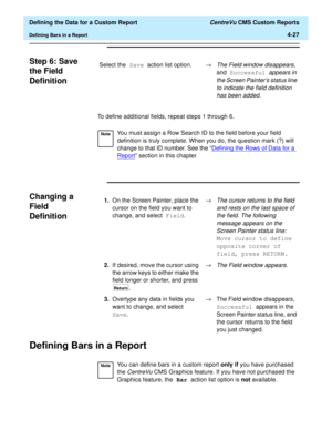 Page 85  Defining the Data for a Custom Report CentreVu CMS Custom Reports
Defining Bars in a Report4-27
Step 6: Save 
the Field 
Definition
4
To define additional fields, repeat steps 1 through 6.
Changing a 
Field 
Definition
4
Defining Bars in a Report4
Select the Save action list option.®The Field window disappears, 
and Successful 
appears in 
the Screen Painters status line 
to indicate the field definition 
has been added.
NoteYou must assign a Row Search ID to the field before your field 
definition is...