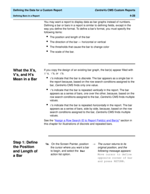 Page 86  Defining the Data for a Custom Report CentreVu CMS Custom Reports
Defining Bars in a Report4-28
You may want a report to display data as bar graphs instead of numbers. 
Defining a bar or bars in a report is similar to defining fields, except in the 
way you define the format. To define a bars format, you must specify the 
following items:
lThe position and length of the bar
lThe direction of the bar — horizontal or vertical
lThe thresholds that cause the bar to change color
lThe scale of the bar.
What...