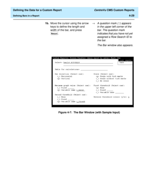 Page 87  Defining the Data for a Custom Report CentreVu CMS Custom Reports
Defining Bars in a Report4-29
Figure 4-7:  The Bar Window (with Sample Input) 1b.Move the cursor using the arrow 
keys to define the length and 
width of the bar, and press 
. ®
A question mark (?) appears 
in the upper left corner of the 
bar. The question mark 
indicates that you have not yet 
assigned a Row Search ID to 
the bar. 
The Bar window also appears.
Return 