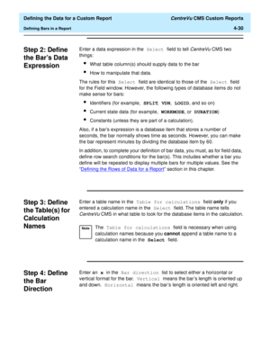 Page 88  Defining the Data for a Custom Report CentreVu CMS Custom Reports
Defining Bars in a Report4-30
Step 2: Define 
the Bars Data 
Expression
4
Enter a data expression in the Select field to tell CentreVu CMS two 
things:
lWhat table column(s) should supply data to the bar
lHow to manipulate that data.
The rules for this Select field are identical to those of the Select field 
for the Field window. However, the following types of database items do not 
make sense for bars:
lIdentifiers (for example, SPLIT,...