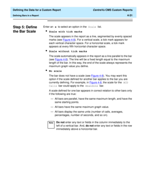 Page 89  Defining the Data for a Custom Report CentreVu CMS Custom Reports
Defining Bars in a Report4-31
Step 5: Define 
the Bar Scale
4
Enter an x to select an option in the Scale list.
lScale with tick marks
The scale appears in the report as a line, segmented by evenly spaced 
marks (see Figure 4-8
). For a vertical scale, a tick mark appears for 
each vertical character space. For a horizontal scale, a tick mark 
appears at every fifth horizontal character space.
lScale without tick marks
The scale...