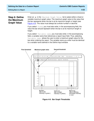 Page 91  Defining the Data for a Custom Report CentreVu CMS Custom Reports
Defining Bars in a Report4-33
Step 6: Define 
the Maximum 
Graph Value
4
Enter an x in the Maximum Graph Value list to select either a fixed or 
variable maximum graph value. The maximum graph value is the value that 
the bar represents when the bar is at its maximum length or height (see 
Figure 4-9
). The value must always be a whole number or decimal.
If you select Fixed, you must also enter, in the accompanying field, the 
value the...