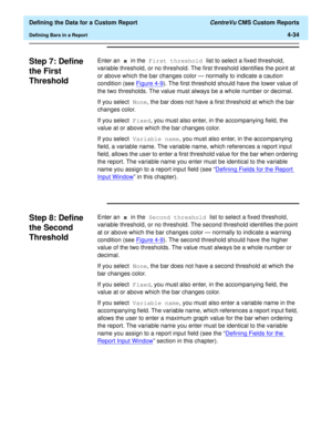 Page 92  Defining the Data for a Custom Report CentreVu CMS Custom Reports
Defining Bars in a Report4-34
Step 7: Define 
the First 
Threshold
4
Enter an x in the First threshold list to select a fixed threshold, 
variable threshold, or no threshold. The first threshold identifies the point at 
or above which the bar changes color — normally to indicate a caution 
condition (see Figure 4-9
). The first threshold should have the lower value of 
the two thresholds. The value must always be a whole number or...