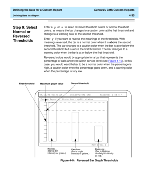 Page 93  Defining the Data for a Custom Report CentreVu CMS Custom Reports
Defining Bars in a Report4-35
Step 9: Select 
Normal or 
Reversed 
Thresholds
4
Enter a y or n to select reversed threshold colors or normal threshold 
colors. n means the bar changes to a caution color at the first threshold and 
change to a warning color at the second threshold.
Enter y if you want to reverse the meanings of the thresholds. With 
meanings reversed, the bar is a normal color when it is above the second 
threshold. The...
