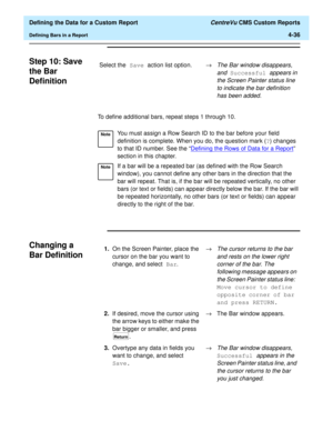 Page 94  Defining the Data for a Custom Report CentreVu CMS Custom Reports
Defining Bars in a Report4-36
Step 10: Save 
the Bar 
Definition
4
To define additional bars, repeat steps 1 through 10.
Changing a 
Bar Definition
4
Select the Save action list option.®The Bar window disappears, 
and
 Successful appears in 
the Screen Painter status line 
to indicate the bar definition 
has been added.
NoteYou must assign a Row Search ID to the bar before your field 
definition is complete. When you do, the question...