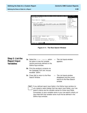 Page 96  Defining the Data for a Custom Report CentreVu CMS Custom Reports
Defining the Rows of Data for a Report4-38
Figure 4-11:  The Row Search Window
Step 2: List the 
Report Input 
Var i ab le s
4
2a.Select the List inputs action 
list option to see the variable 
names previously defined on the 
Define Input window.®The List Inputs window 
appears.
2b.Print the windows contents via 
the   SLK and Print 
window option.
2c.Press   to return to the Row 
Search window.®
The List Inputs window 
disappears and...