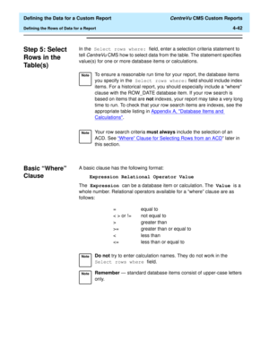 Page 100  Defining the Data for a Custom Report CentreVu CMS Custom Reports
Defining the Rows of Data for a Report4-42
Step 5: Select 
Rows in the 
Table(s)
4
In the Select rows where: field, enter a selection criteria statement to 
tell 
CentreVu CMS how to select data from the table. The statement specifies 
value(s) for one or more database items or calculations.
Basic “Where” 
Clause
4
A basic clause has the following format:
Expression Relational Operator Value
The Expression can be a database item or...