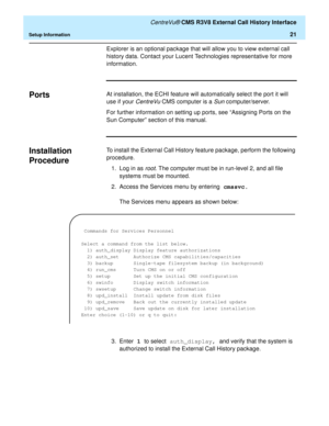 Page 27   CentreVu® CMS R3V8 External Call History Interface
Setup Information21
Explorer is an optional package that will allow you to view external call 
history data. Contact your Lucent Technologies representative for more 
information.
Ports0At installation, the ECHI feature will automatically select the port it will 
use if your 
CentreVu CMS computer is a Sun computer/server.
For further information on setting up ports, see “Assigning Ports on the 
Sun Computer” section of this manual.
Installation...