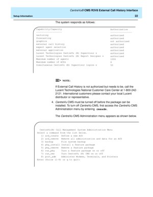 Page 28   CentreVu® CMS R3V8 External Call History Interface
Setup Information22
The system responds as follows:
If External Call History is not authorized but needs to be, call the 
Lucent Technologies National Customer Care Center at 1-800-242-
2121. International customers please contact your local Lucent 
distributor or representative.
4.
CentreVu CMS must be turned off before the package can be 
installed. To turn off 
CentreVu CMS, first access the CentreVu CMS 
Administration menu by entering cmsadm.
The...