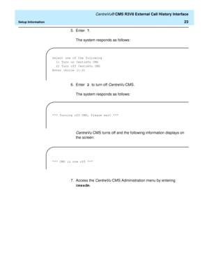 Page 29   CentreVu® CMS R3V8 External Call History Interface
Setup Information23
5. Enter 7.
The system responds as follows:
6. Enter 2 to turn off 
CentreVu CMS.
The system responds as follows:
CentreVu CMS turns off and the following information displays on 
the screen:
7. Access the 
CentreVu CMS Administration menu by entering 
cmsadm.
Select one of the following
1) Turn on CentreVu CMS
2) Turn off CentreVu CMS
Enter choice (1-2) 
*** Turning off CMS, Please wait ***
 
*** CMS is now off *** 