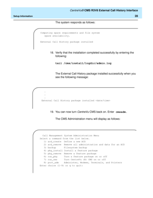 Page 34   CentreVu® CMS R3V8 External Call History Interface
Setup Information28
The system responds as follows:
18. Verify that the installation completed successfully by entering the 
following:
tail /cms/install/logdir/admin.log
The External Call History package installed successfully when you 
see the following message:
19. You can now turn 
CentreVu CMS back on. Enter cmsadm.
The CMS Administration menu will display as follows:
Computing space requirements and file system 
space availability.
External Call...