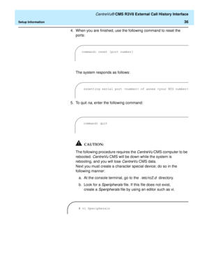 Page 42   CentreVu® CMS R3V8 External Call History Interface
Setup Information36
4. When you are finished, use the following command to reset the 
ports:
The system responds as follows:
5. To quit 
na, enter the following command:
The following procedure requires the 
CentreVu CMS computer to be 
rebooted. 
CentreVu CMS will be down while the system is 
rebooting, and you will lose 
CentreVu CMS data.
Next you must create a character special device; do so in the 
following manner:
a. At the console terminal, go...