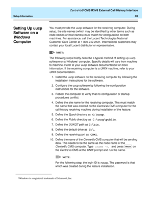 Page 46   CentreVu® CMS R3V8 External Call History Interface
Setup Information40
Setting Up uucp 
Software on a
Windows 
Computer
0
You must provide the uucp software for the receiving computer. During 
setup, the site names (which may be identified by other terms such as 
node names or host names) must match for configuration on both 
machines. For assistance, call the Lucent Technologies National 
Customer Care Center at 1-800-242-2121. International customers may 
contact your local Lucent distributor or...