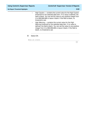 Page 104  Using CentreVu Supervisor Reports CentreVu®  Supervisor Version 8 Reports
Set Report Threshold Highlights2-62
– High Caution — contains the current value for the High Caution 
threshold for the selected data item. If no value is defined, the 
field is blank. You can set the value to any positive integer from 
0 to 999,999,999 or leave it blank. If the field is blank, no 
threshold is set.
– High Warning — contains the current value for the High 
Warning threshold for the selected data item. If no value...