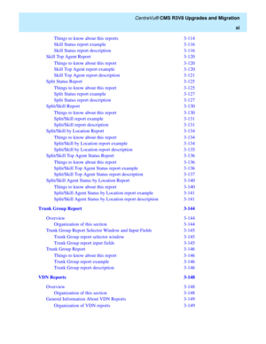 Page 13   CentreVu® CMS R3V8 Upgrades and Migration
xi
Things to know about this reports  3-114
Skill Status report example  3-116
Skill Status report description  3-116
Skill Top Agent Report  3-120
Things to know about this report  3-120
Skill Top Agent report example  3-120
Skill Top Agent report description  3-121
Split Status Report  3-125
Things to know about this report  3-125
Split Status report example  3-127
Split Status report description  3-127
Split/Skill Report  3-130
Things to know about this...