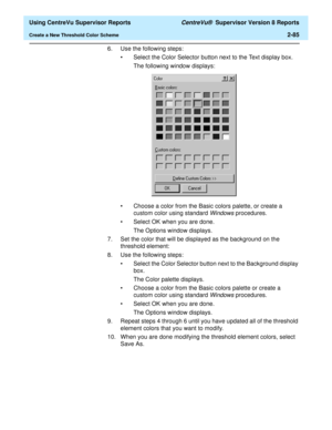 Page 127  Using CentreVu Supervisor Reports CentreVu®  Supervisor Version 8 Reports
Create a New Threshold Color Scheme2-85
6. Use the following steps:
• Select the Color Selector button next to the Text display box. 
The following window displays: 
• Choose a color from the Basic colors palette, or create a 
custom color using standard 
Windows procedures. 
• Select OK when you are done.
The Options window displays.
7. Set the color that will be displayed as the background on the 
threshold element:
8. Use the...