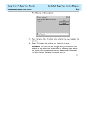 Page 128  Using CentreVu Supervisor Reports CentreVu®  Supervisor Version 8 Reports
Create a New Threshold Color Scheme2-86
The following window displays: 
11. Type the name of the threshold color scheme that you created in the 
text box.
12. Select OK to save the scheme and the scheme name.
Important!You can view the changes that you made to a color 
scheme at any point in the modification by selecting Apply. When 
you do this, the current color scheme is applied to any threshold 
highlights that are displayed...