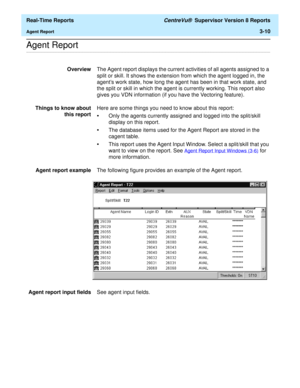 Page 140  Real-Time Reports CentreVu®  Supervisor Version 8 Reports
Agent Report3-10
.........................................................................................................................................................................................................................................................Agent Report
OverviewThe Agent report displays the current activities of all agents assigned to a 
split or skill. It shows the extension from which the agent logged in, the 
agents...