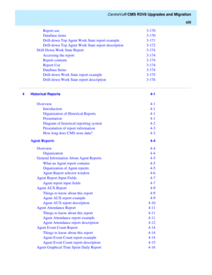 Page 15   CentreVu® CMS R3V8 Upgrades and Migration
xiii
Report use  3-170
Database items  3-170
Drill-down Top Agent Work State report example  3-171
Drill-down Top Agent Work State report description  3-172
Drill-Down Work State Report  3-174
Accessing the report  3-174
Report contents  3-174
Report Use  3-174
Database Items  3-174
Drill-down Work State report example  3-175
Drill-down Work State report description  3-176...