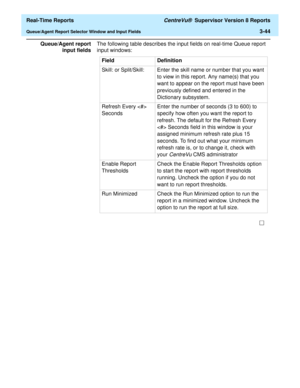 Page 174  Real-Time Reports CentreVu®  Supervisor Version 8 Reports
Queue/Agent Report Selector Window and Input Fields3-44
Queue/Agent report
input fieldsThe following table describes the input fields on real-time Queue report 
input windows:
Field Definition
Skill: or Split/Skill: Enter the skill name or number that you want 
to view in this report. Any name(s) that you 
want to appear on the report must have been 
previously defined and entered in the 
Dictionary subsystem.
Refresh Every  
SecondsEnter the...