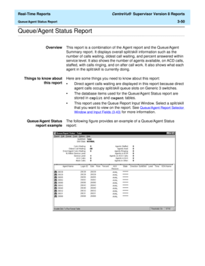 Page 180  Real-Time Reports CentreVu®  Supervisor Version 8 Reports
Queue/Agent Status Report3-50
.........................................................................................................................................................................................................................................................Queue/Agent Status Report
OverviewThis report is a combination of the Agent report and the Queue/Agent 
Summary report. It displays overall split/skill information such...