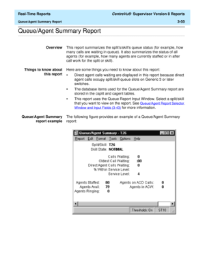 Page 185  Real-Time Reports CentreVu®  Supervisor Version 8 Reports
Queue/Agent Summary Report3-55
.........................................................................................................................................................................................................................................................Queue/Agent Summary Report
OverviewThis report summarizes the splits/skills queue status (for example, how 
many calls are waiting in queue). It also summarizes the...