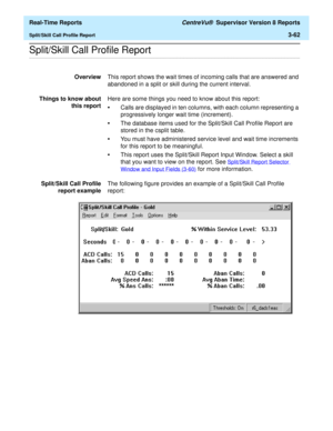 Page 192  Real-Time Reports CentreVu®  Supervisor Version 8 Reports
Split/Skill Call Profile Report3-62
.........................................................................................................................................................................................................................................................Split/Skill Call Profile Report
OverviewThis report shows the wait times of incoming calls that are answered and 
abandoned in a split or skill during the current...