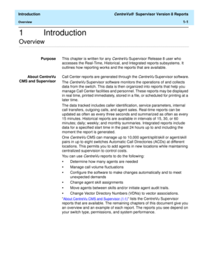 Page 27  Introduction CentreVu®  Supervisor Version 8 Reports
Overview1-1
1 Introduction
.........................................................................................................................................................................................................................................................Overview
PurposeThis chapter is written for any CentreVu Supervisor Release 8 user who 
accesses the Real-Time, Historical, and Integrated reports subsystems. It 
outlines how...