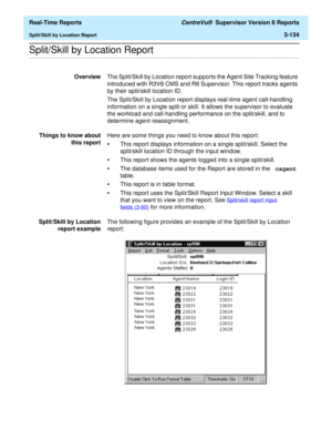 Page 264  Real-Time Reports CentreVu®  Supervisor Version 8 Reports
Split/Skill by Location Report3-134
.........................................................................................................................................................................................................................................................Split/Skill by Location Report
OverviewThe Split/Skill by Location report supports the Agent Site Tracking feature 
introduced with R3V8 CMS and R8 Supervisor. This...