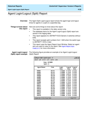 Page 343  Historical Reports CentreVu®  Supervisor Version 8 Reports
Agent Login/Logout (Split) Report4-35
.........................................................................................................................................................................................................................................................Agent Login/Logout (Split) Report 
OverviewThe Agent Split Login/Logout report shows the agent login and logout 
times for agents in a split on a specified day....