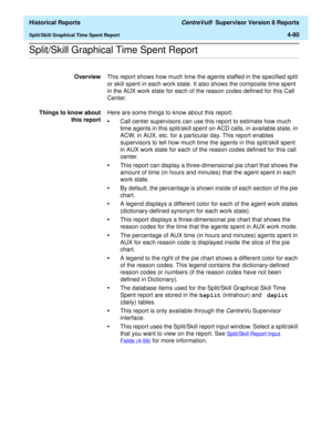 Page 388  Historical Reports CentreVu®  Supervisor Version 8 Reports
Split/Skill Graphical Time Spent Report4-80
.........................................................................................................................................................................................................................................................Split/Skill Graphical Time Spent Report
OverviewThis report shows how much time the agents staffed in the specified split 
or skill spent in each work...