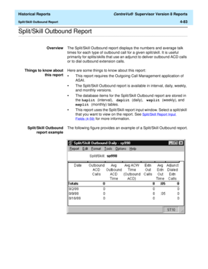 Page 391  Historical Reports CentreVu®  Supervisor Version 8 Reports
Split/Skill Outbound Report4-83
.........................................................................................................................................................................................................................................................Split/Skill Outbound Report
OverviewThe Split/Skill Outbound report displays the numbers and average talk 
times for each type of outbound call for a given...