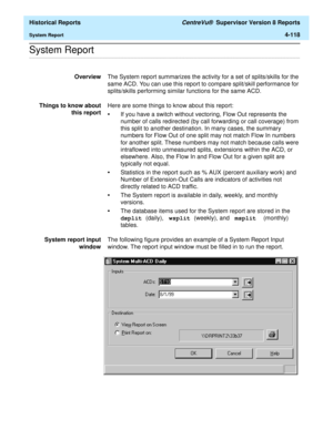 Page 426  Historical Reports CentreVu®  Supervisor Version 8 Reports
System Report4-118
.........................................................................................................................................................................................................................................................System Report
OverviewThe System report summarizes the activity for a set of splits/skills for the 
same ACD. You can use this report to compare split/skill performance for...
