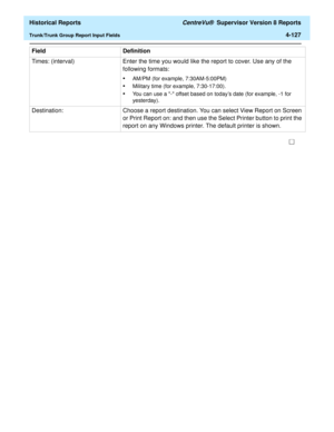 Page 435  Historical Reports CentreVu®  Supervisor Version 8 Reports
Trunk/Trunk Group Report Input Fields4-127
Times: (interval) Enter the time you would like the report to cover. Use any of the 
following formats:
•AM/PM (for example, 7:30AM-5:00PM)
•Military time (for example, 7:30-17:00).
•You can use a - offset based on todays date (for example, -1 for 
yesterday).
Destination: Choose a report destination. You can select View Report on Screen 
or Print Report on: and then use the Select Printer button to...