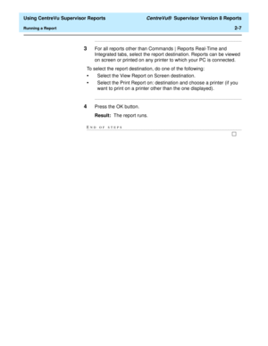 Page 49  Using CentreVu Supervisor Reports CentreVu®  Supervisor Version 8 Reports
Running a Report2-7
........................................................................................................................................................................
3For all reports other than Commands | Reports Real-Time and 
Integrated tabs, select the report destination. Reports can be viewed 
on screen or printed on any printer to which your PC is connected.
To select the report destination, do one of...