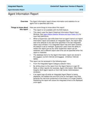 Page 499  Integrated Reports CentreVu®  Supervisor Version 8 Reports
Agent Information Report5-13
.........................................................................................................................................................................................................................................................Agent Information Report 
OverviewThe Agent Information report shows information and statistics for an 
agent from a specified start time.
Things to know about
this...