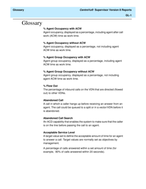 Page 525  Glossary CentreVu®  Supervisor Version 8 Reports
GL-1
Glossary
% Agent Occupancy with ACW
Agent occupancy, displayed as a percentage, including agent after call 
work (ACW) time as work time.
% Agent Occupancy without ACW
Agent occupancy, displayed as a percentage, not including agent 
ACW time as work time.
% Agent Group Occupancy with ACW
Agent group occupancy, displayed as a percentage, including agent 
ACW time as work time.
% Agent Group Occupancy without ACW
Agent group occupancy, displayed as a...