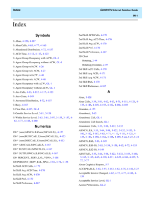 Page 553  Index CentreVu Internet Solution Guide
IN-1
Index
Symbols
% Aban, 4-150, 4-167
% Aban Calls
, 4-63, 4-77, 4-160
% Abandoned Distribution
, 4-72, 4-157
% ACD Time
, 4-112, 4-117, 4-123
% Agent Group Occupancy with ACW
, GL-1
% Agent Group Occupancy without ACW
, GL-1
% Agent Group w/ACW
, 4-26
% Agent Group w/o ACW
, 4-27
% Agent Occup w/ACW
, 4-40
% Agent Occup w/o ACW
, 4-40
% Agent Occupancy with ACW
, GL-1
% Agent Occupancy without ACW
, GL-1
% Ans Calls
, 4-63, 4-112, 4-117, 4-123
% Ans+Conn
,...