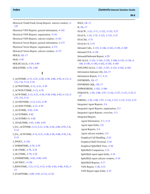 Page 561  Index CentreVu Internet Solution Guide
IN-9
Historical Trunk/Trunk Group Reports, selector window, 4-
125
Historical VDN Reports, general information
, 4-142
Historical VDN Reports, organization
, 4-141
Historical VDN Reports, selector window
, 4-143
Historical Vector Report, general information
, 4-173
Historical Vector Report, organization
, 4-172
Historical Vector Report, selector window
, 4-173
HOLD
, GL-17
Hold
, 4-45
HOLDCALLS
, 4-39, 4-89
HOLDTIME
, 4-39, 4-89
I
I_ACDTIME, 4-12, 4-21, 4-28,...