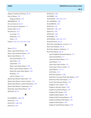 Page 564  Index CentreVu Internet Solution Guide
IN-12
Phantom Abandon Call Timer, GL-21
Pop-Up Menus
, 2-47
Displayed Menus
, 2-47
PREFERENCE
, 5-8
Previous Interval
, GL-22
Previous Interval, Definition
, 1-7
Primary Skill
, GL-22
Print Preview
, 2-21
Accessing
, 2-21
Dialog Box
, 2-21
Fields
, 2-22
Printed
, 4-10, 4-12, 4-15, 4-21, 4-24
Q
Queue, GL-22
Queue Agent Status Report
, 3-50
Queue Agent Summary Report
, 3-55
Queue/Agent Reports
, 3-41
general information
, 3-42
input fields
, 3-44
organization
,...