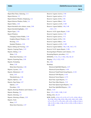 Page 566  Index CentreVu Internet Solution Guide
IN-14
Report Run Times, Selecting, 2-11
Report Selector
, 2-3
Report Selector Window, Displaying
, 2-4
Report Selector Window, Fields
, 2-4
Report Tables
, 2-30
Report threshold color scheme, create
, 2-84
Report threshold highlights
, 2-59
Report Types
, 2-30
Report Windows
Changing Column Widths
, 2-54
Graphical Report Window
, 2-54
Resizing
, 2-54
Standard Windows
, 2-54
Report, Editing and Viewing
, 2-29
Reports, Copying Charts
, 2-53
Reports, Editing
, 2-24...