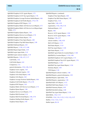 Page 568  Index CentreVu Internet Solution Guide
IN-16
Split/Skill Graphical AUX Agents Report, 3-73
Split/Skill Graphical AUX Top Agents Report
, 3-76
Split/Skill Graphical Average Positions Staffed Report
, 4-66
Split/Skill Graphical Call Profile Report
, 3-79, 4-70
Split/Skill Graphical EWT Report
, 3-83
Split/Skill Graphical Multi-ACD Service Level Report
, 4-73
Split/Skill Graphical Multi-ACD Service Level Report Input 
Fields
, 4-74
Split/Skill Graphical Queue Report
, 3-86
Split/Skill Graphical Service...