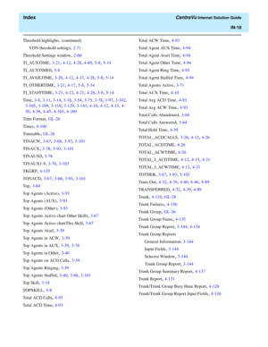 Page 570  Index CentreVu Internet Solution Guide
IN-18
Threshold highlights, (continued)
VDN threshold settings
, 2-71
Threshold Settings window
, 2-60
TI_AUXTIME
, 3-21, 4-12, 4-28, 4-89, 5-8, 5-14
TI_AUXTIME0
, 5-8
TI_AVAILTIME
, 3-20, 4-12, 4-17, 4-28, 5-8, 5-14
TI_OTHERTIME
, 3-21, 4-17, 5-8, 5-14
TI_STAFFTIME
, 3-21, 4-12, 4-21, 4-28, 5-8, 5-14
Time
, 3-8, 3-11, 3-14, 3-18, 3-54, 3-75, 3-78, 3-97, 3-102, 
3-105, 3-109, 3-119, 3-129, 3-143, 4-10, 4-12, 4-15, 4-
30
, 4-38, 4-45, 4-165, 4-169
Time Format
,...