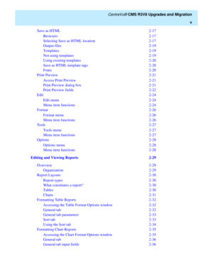 Page 7   CentreVu® CMS R3V8 Upgrades and Migration
v
Save as HTML  2-17
Browsers  2-17
Selecting Save as HTML location  2-17
Output files  2-19
Templates  2-19
Not using templates  2-19
Using existing templates  2-20
Save as HTML template tags  2-20
Fonts  2-20
Print Preview  2-21
Access Print Preview  2-21
Print Preview dialog box  2-21
Print Preview fields  2-22
Edit 2-24
Edit menu  2-24
Menu item functions  2-24
Format 2-26
Format menu  2-26
Menu item functions  2-26
Tools 2-27
Tools menu  2-27
Menu item...