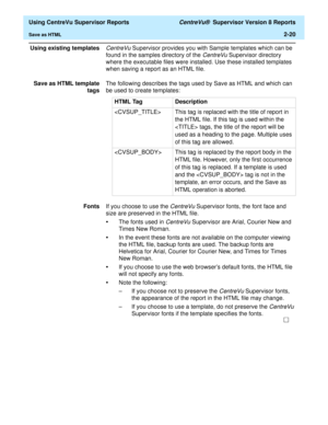 Page 62  Using CentreVu Supervisor Reports CentreVu®  Supervisor Version 8 Reports
Save as HTML2-20
Using existing templatesCentreVu Supervisor provides you with Sample templates which can be 
found in the samples directory of the 
CentreVu Supervisor directory 
where the executable files were installed. Use these installed templates 
when saving a report as an HTML file.
Save as HTML template
tagsThe following describes the tags used by Save as HTML and which can 
be used to create templates:
FontsIf you...