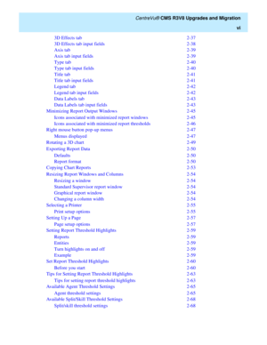 Page 8   CentreVu® CMS R3V8 Upgrades and Migration
vi
3D Effects tab  2-37
3D Effects tab input fields  2-38
Axis tab  2-39
Axis tab input fields  2-39
Type tab  2-40
Type tab input fields  2-40
Title tab  2-41
Title tab input fields  2-41
Legend tab  2-42
Legend tab input fields  2-42
Data Labels tab  2-43
Data Labels tab input fields  2-43
Minimizing Report Output Windows  2-45
Icons associated with minimized report windows  2-45
Icons associated with minimized report thresholds  2-46
Right mouse button...