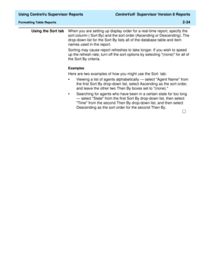 Page 76  Using CentreVu Supervisor Reports CentreVu®  Supervisor Version 8 Reports
Formatting Table Reports2-34
Using the Sort tabWhen you are setting up display order for a real-time report, specify the 
sort column ( Sort By) and the sort order (Ascending or Descending). The 
drop-down list for the Sort By lists all of the database table and item 
names used in the report. 
Sorting may cause report refreshes to take longer. If you wish to speed 
up the refresh rate, turn off the sort options by selecting...